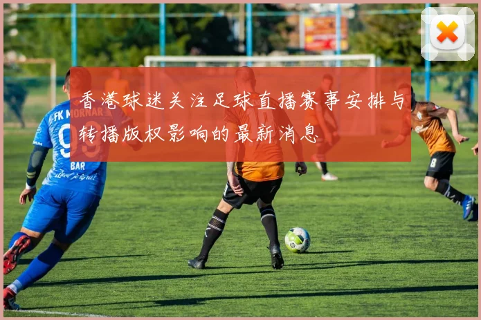 香港球迷关注足球直播赛事安排与转播版权影响的最新消息