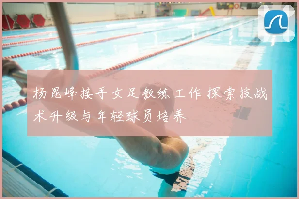 杨昆峰接手女足教练工作 探索技战术升级与年轻球员培养