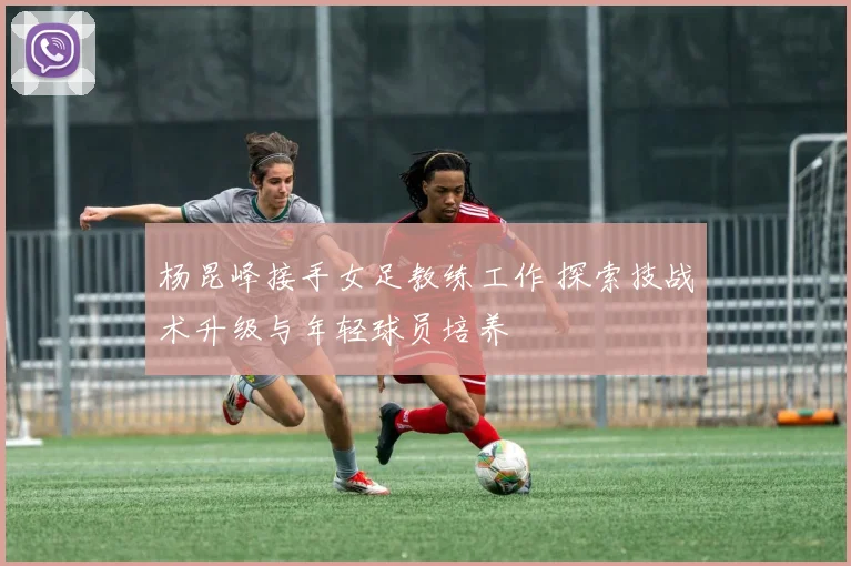杨昆峰接手女足教练工作 探索技战术升级与年轻球员培养