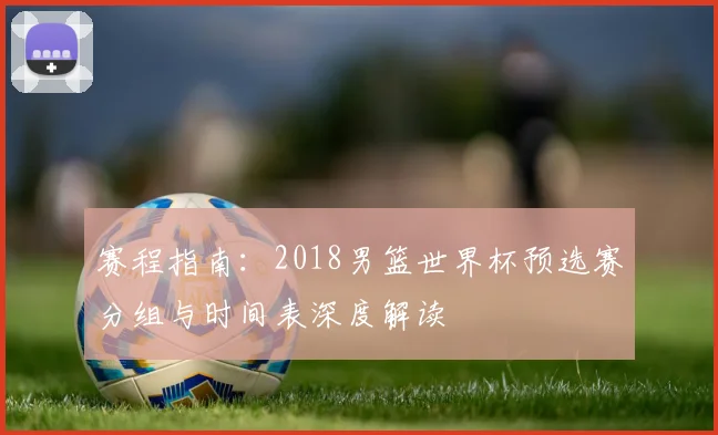 赛程指南：2018男篮世界杯预选赛分组与时间表深度解读