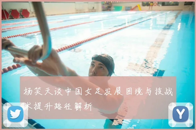 杨笑天谈中国女足发展困境与技战术提升路径解析
