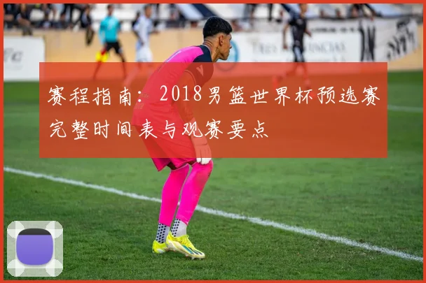 赛程指南：2018男篮世界杯预选赛完整时间表与观赛要点